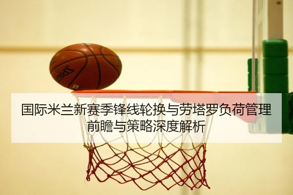 国际米兰新赛季锋线轮换与劳塔罗负荷管理前瞻与策略深度解析