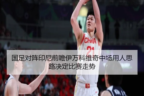 国足对阵印尼前瞻伊万科维奇中场用人思路决定比赛走势
